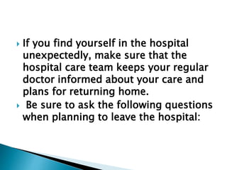  If you find yourself in the hospital
unexpectedly, make sure that the
hospital care team keeps your regular
doctor informed about your care and
plans for returning home.
 Be sure to ask the following questions
when planning to leave the hospital:
 