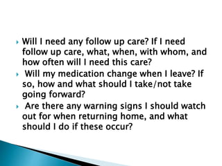  Will I need any follow up care? If I need
follow up care, what, when, with whom, and
how often will I need this care?
 Will my medication change when I leave? If
so, how and what should I take/not take
going forward?
 Are there any warning signs I should watch
out for when returning home, and what
should I do if these occur?
 