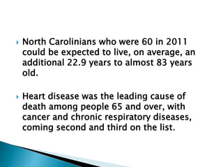  North Carolinians who were 60 in 2011
could be expected to live, on average, an
additional 22.9 years to almost 83 years
old.
 Heart disease was the leading cause of
death among people 65 and over, with
cancer and chronic respiratory diseases,
coming second and third on the list.
 