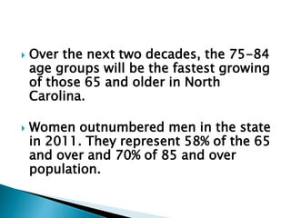  Over the next two decades, the 75-84
age groups will be the fastest growing
of those 65 and older in North
Carolina.
 Women outnumbered men in the state
in 2011. They represent 58% of the 65
and over and 70% of 85 and over
population.
 