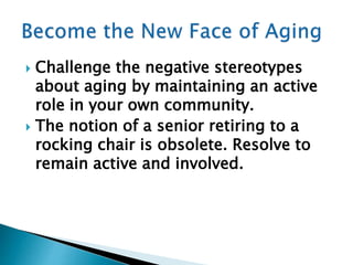  Challenge the negative stereotypes
about aging by maintaining an active
role in your own community.
 The notion of a senior retiring to a
rocking chair is obsolete. Resolve to
remain active and involved.
 