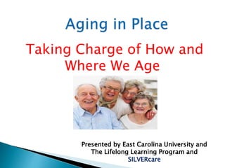 Taking Charge of How and
Where We Age
Presented by East Carolina University and
The Lifelong Learning Program and
SILVERcare
 