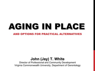 AGING IN PLACE AND OPTIONS FOR PRACTICAL ALTERNATIVES John (Jay) T. White Director of Professional and Community Development Virginia Commonwealth University, Department of Gerontology 