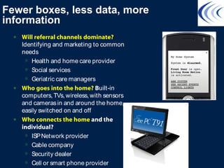 Fewer boxes, less data, more
information
• Will referral channels dominate?
Identifying and marketing to common
needs
» Health and home care provider
» Social services
» Geriatric care managers
• Who goes into the home? Built-in
computers,TVs,wireless,with sensors
and camerasin and around the home,
easily switched on and off
• Who connects the home and the
individual?
» ISPNetwork provider
» Cable company
» Security dealer
» Cell or smart phone provider
 