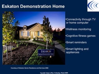 Eskaton Demonstration Home
Courtesy of Eskaton Senior Residence and Services 2008
•Connectivity through TV
or home computer
•Wellness monitoring
•Cognitive fitness games
•Smart reminders
•Smart lighting and
appliances
Copyright Aging in Place Technology Watch 2009
 