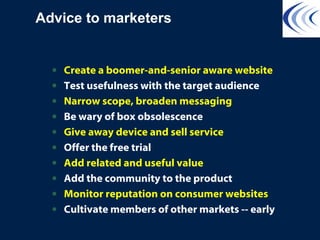 Advice to marketers
• Create a boomer-and-senior aware website
• Test usefulness with the target audience
• Narrow scope, broaden messaging
• Be wary of box obsolescence
• Give away device and sell service
• Offer the free trial
• Add related and useful value
• Add the community to the product
• Monitor reputation on consumer websites
• Cultivate members of other markets -- early
 