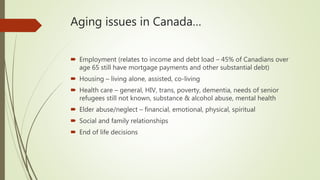 Aging issues in Canada…
 Employment (relates to income and debt load – 45% of Canadians over
age 65 still have mortgage payments and other substantial debt)
 Housing – living alone, assisted, co-living
 Health care – general, HIV, trans, poverty, dementia, needs of senior
refugees still not known, substance & alcohol abuse, mental health
 Elder abuse/neglect – financial, emotional, physical, spiritual
 Social and family relationships
 End of life decisions
 