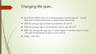 Changing life span…
 Up until the 1600’s only 1% of the population reached age 65 - mostly
male and in church hierarchies or government hierarchies
 1800 the average age at death was between 38 and 44
 1900 the average age in industrialized nations was 39 to 47
 2000 the average life span was 71 years (higher in women, lower in men)
– life span increased by 20 years in one century
 Today – mid- 80’s
 