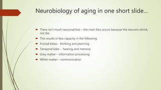 Neurobiology of aging in one short slide…
 There isn’t much neuronal loss – the main loss occurs because the neurons shrink,
not die
 This results in less capacity in the following:
 Frontal lobes- thinking and planning
 Temporal lobe - hearing and memory
 Grey matter – information processing
 White matter – communication
 