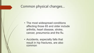 Common physical changes…
• The most widespread conditions
affecting those 65 and older include
arthritis, heart disease, stroke,
cancer, pneumonia and the flu.
• Accidents, especially falls that
result in hip fractures, are also
common
 