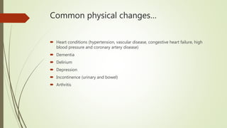 Common physical changes…
 Heart conditions (hypertension, vascular disease, congestive heart failure, high
blood pressure and coronary artery disease)
 Dementia
 Delirium
 Depression
 Incontinence (urinary and bowel)
 Arthritis
 