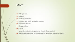 More…
 Osteoporosis
 Diabetes
 Breathing problems
 Frequent falls, which can lead to fractures
 Parkinson’s disease
 Sleep problems
 Cancer
 Eye problems (cataracts, glaucoma, Macular Degeneration)
 Weight loss (due to loss of appetite, loss of taste buds, depression, meds)
 