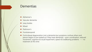 Dementias
 Alzheimer’s
 Vascular dementia
 Lewy bodies
 Mixed
 Parkinson’s
 Frontotemporal
 Corticobasal degeneration (not a dementia but symptoms confuse others and
person begins to be treated as if they have dementia) – poor coordination, reduced
movement, cognitive & visual impairment, speech & swallowing problems ---- no
treatment at this time
 