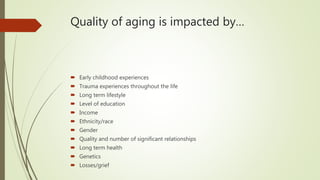 Quality of aging is impacted by…
 Early childhood experiences
 Trauma experiences throughout the life
 Long term lifestyle
 Level of education
 Income
 Ethnicity/race
 Gender
 Quality and number of significant relationships
 Long term health
 Genetics
 Losses/grief
 