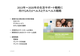 17/08/09	 41	
2013年〜2020年の生活サポート戦略に	
向けられたEヘルスとテルヘルス戦略	
•  実績のある解決策の本格的実装	
　　　天井リフト	
　　　デジタルリハビリ	
　　　ロボット技術の展開	
•  本格的なスマートホームの導入	
•  障害者のためのスマートホーム技術	
•  調整戦略	
　　　保健省	
　　　デンマークの地域	
　　　デンマークの自治体	
 