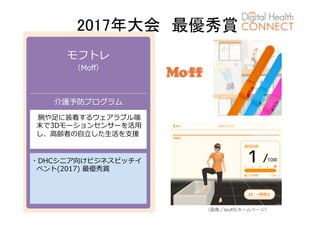 2017年大会　最優秀賞	
モフトレ
（Moﬀ）
介護予防プログラム
 腕や⾜に装着するウェアラブル端
末で3Dモーションセンサーを活⽤
し、⾼齢者の⾃⽴した⽣活を⽀援
・DHCシニア向けビジネスピッチイ
ベント(2017) 最優秀賞
（画像／Moﬀ社ホームページ）
 