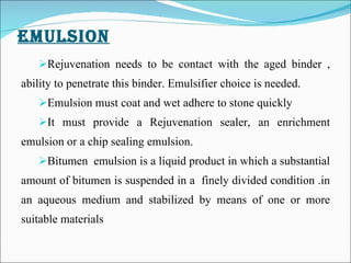 EMULSION   Rejuvenation needs to be contact with the aged binder , ability to penetrate this binder. Emulsifier choice is needed. Emulsion must coat and wet adhere to stone quickly It must provide a Rejuvenation sealer, an enrichment emulsion or a chip sealing emulsion.   Bitumen  emulsion is a liquid product in which a substantial amount of bitumen is suspended in a  finely divided condition .in an aqueous medium and stabilized by means of one or more suitable materials 