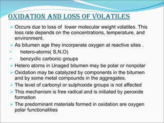 OXIDATION AND LOSS OF VOLATILES Occurs due to loss of  lower molecular weight volatiles. This loss rate depends on the concentrations, temperature, and environment. As bitumen age they incorperate oxygen at reactive sites . hetero-atoms( S,N,O) benzyclic carbonic groups Hetero atoms in Unaged bitumen may be polar or nonpolar Oxidation may be catalyzed by components in the bitumen and by some metal compounds in the aggregates.  The level of carbonyl or sulphoxide groups is not affected This mechanism is free radical and is initiated by peroxide formation The predominant materials formed in oxidation are oxygen polar functionalities 