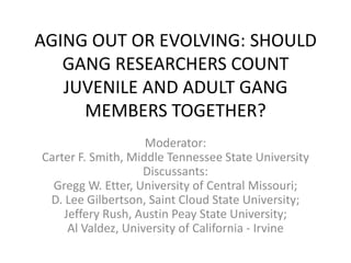 AGING OUT OR EVOLVING: SHOULD GANG RESEARCHERS COUNT JUVENILE AND ADULT GANG MEMBERS TOGETHER? Moderator: Carter F. Smith, Middle Tennessee State UniversityDiscussants: Gregg W. Etter, University of Central Missouri; D. Lee Gilbertson, Saint Cloud State University; Jeff Rush, Austin Peay State University ; Al Valdez, University of California - Irvine 