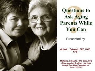 ? Questions to Ask Aging Parents While You Can Presented by Michael L. Schwartz, RFC, CWS, CFS Michael L. Schwartz, RFC, CWS, CFS offers securities & advisory services through First Allied Securities Inc .  Member FINRA-SIPC 