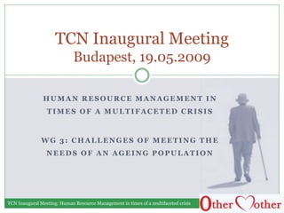 HUMAN RESOURCE MANAGEMENT IN
TIMES OF A MULTIFACETED CRISIS
WG 3: CHALLENGES OF MEETING THE
NEEDS OF AN AGEING POPULATION
TCN Inaugural Meeting
Budapest, 19.05.2009
TCN Inaugural Meeting: Human Resource Management in times of a multifaceted crisis
 