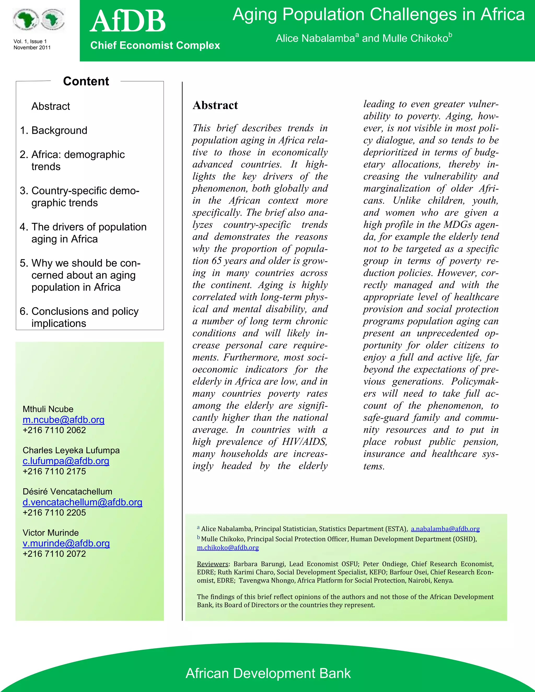 Vol. 1, Issue 1
                      AfDB                           Aging Population Challenges in Africa
                                                                   Alice Nabalambaa and Mulle Chikokob
November 2011         Chief Economist Complex


                  Content
       Abstract                         Abstract                                                 leading to even greater vulner-
                                                                                                 ability to poverty. Aging, how-
  1. Background                         This brief describes trends in                           ever, is not visible in most poli-
                                        population aging in Africa rela-                         cy dialogue, and so tends to be
  2. Africa: demographic                tive to those in economically                            deprioritized in terms of budg-
     trends                             advanced countries. It high-                             etary allocations, thereby in-
                                        lights the key drivers of the                            creasing the vulnerability and
  3. Country-specific demo-             phenomenon, both globally and                            marginalization of older Afri-
     graphic trends                     in the African context more                              cans. Unlike children, youth,
                                        specifically. The brief also ana-                        and women who are given a
  4. The drivers of population          lyzes country-specific trends                            high profile in the MDGs agen-
     aging in Africa                    and demonstrates the reasons                             da, for example the elderly tend
                                        why the proportion of popula-                            not to be targeted as a specific
  5. Why we should be con-              tion 65 years and older is grow-                         group in terms of poverty re-
     cerned about an aging              ing in many countries across                             duction policies. However, cor-
     population in Africa               the continent. Aging is highly                           rectly managed and with the
                                        correlated with long-term phys-                          appropriate level of healthcare
  6. Conclusions and policy             ical and mental disability, and                          provision and social protection
     implications                       a number of long term chronic                            programs population aging can
                                        conditions and will likely in-                           present an unprecedented op-
                                        crease personal care require-                            portunity for older citizens to
                                        ments. Furthermore, most soci-                           enjoy a full and active life, far
                                        oeconomic indicators for the                             beyond the expectations of pre-
                                        elderly in Africa are low, and in                        vious generations. Policymak-
                                        many countries poverty rates                             ers will need to take full ac-
   Mthuli Ncube                         among the elderly are signifi-                           count of the phenomenon, to
   m.ncube@afdb.org                     cantly higher than the national                          safe-guard family and commu-
   +216 7110 2062                       average. In countries with a                             nity resources and to put in
                                        high prevalence of HIV/AIDS,                             place robust public pension,
   Charles Leyeka Lufumpa               many households are increas-                             insurance and healthcare sys-
   c.lufumpa@afdb.org                   ingly headed by the elderly
   +216 7110 2175
                                                                                                 tems.

   Désiré Vencatachellum
   d.vencatachellum@afdb.org
   +216 7110 2205
                                         a Alice Nabalamba, Principal Statistician, Statistics Department (ESTA),   a.nabalamba@afdb.org
   Victor Murinde                        b Mulle Chikoko, Principal Social Protection Officer, Human Development Department (OSHD),
   v.murinde@afdb.org                    m.chikoko@afdb.org
   +216 7110 2072
                                         Reviewers: Barbara Barungi, Lead Economist OSFU; Peter Ondiege, Chief Research Economist,
                                         EDRE; Ruth Karimi Charo, Social Development Specialist, KEFO; Barfour Osei, Chief Research Econ-
                                         omist, EDRE; Tavengwa Nhongo, Africa Platform for Social Protection, Nairobi, Kenya.

                                         The findings of this brief reflect opinions of the authors and not those of the African Development
                                         Bank, its Board of Directors or the countries they represent.




                                      African Development Bank
 