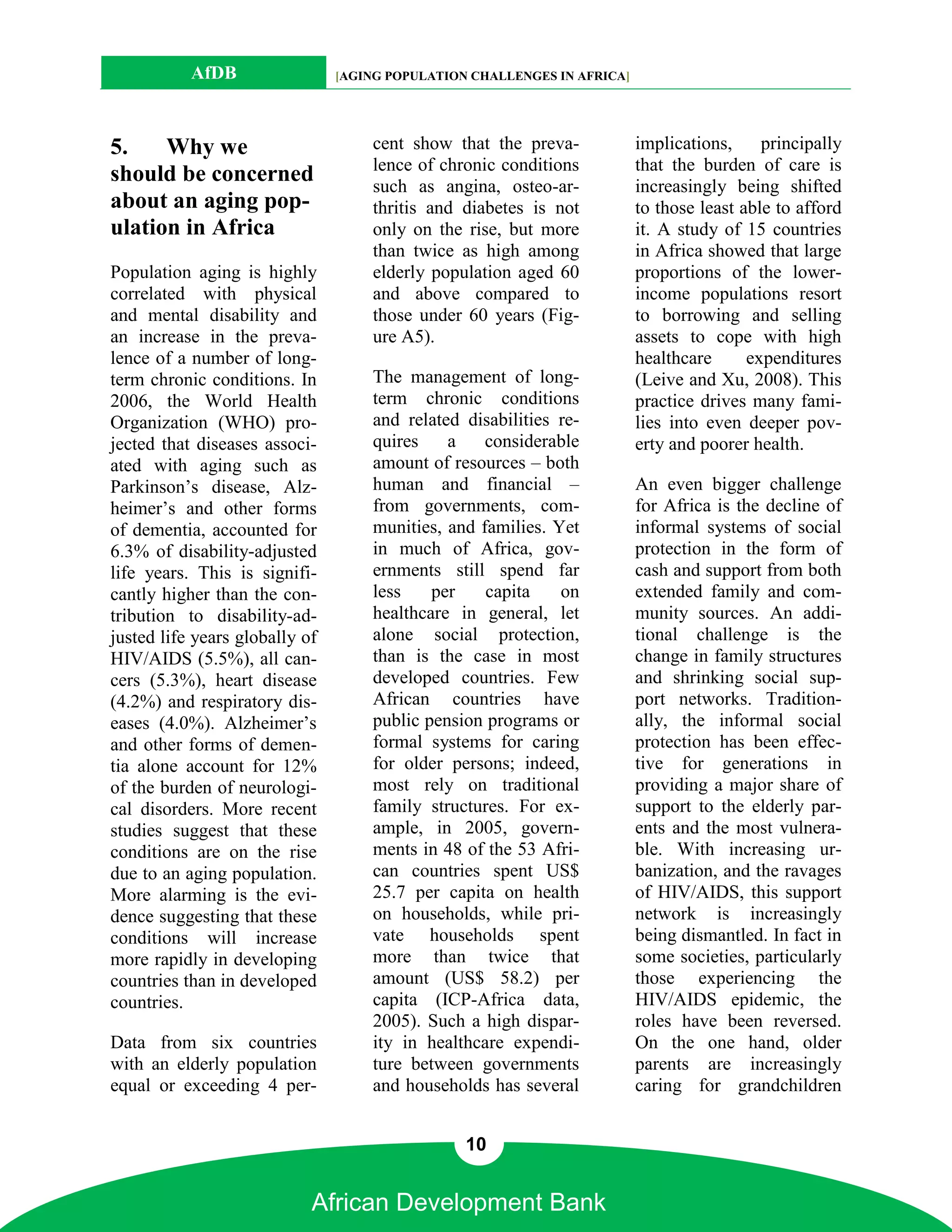 AfDB                 [AGING POPULATION CHALLENGES IN AFRICA]




5.    Why we                        cent show that the preva-             implications,     principally
                                    lence of chronic conditions           that the burden of care is
should be concerned                 such as angina, osteo-ar-             increasingly being shifted
about an aging pop-                 thritis and diabetes is not           to those least able to afford
ulation in Africa                   only on the rise, but more            it. A study of 15 countries
                                    than twice as high among              in Africa showed that large
Population aging is highly          elderly population aged 60            proportions of the lower-
correlated with physical            and above compared to                 income populations resort
and mental disability and           those under 60 years (Fig-            to borrowing and selling
an increase in the preva-           ure A5).                              assets to cope with high
lence of a number of long-                                                healthcare      expenditures
term chronic conditions. In         The management of long-               (Leive and Xu, 2008). This
2006, the World Health              term chronic conditions               practice drives many fami-
Organization (WHO) pro-             and related disabilities re-          lies into even deeper pov-
jected that diseases associ-        quires    a    considerable           erty and poorer health.
ated with aging such as             amount of resources – both
Parkinson’s disease, Alz-           human and financial –                 An even bigger challenge
heimer’s and other forms            from governments, com-                for Africa is the decline of
of dementia, accounted for          munities, and families. Yet           informal systems of social
6.3% of disability-adjusted         in much of Africa, gov-               protection in the form of
life years. This is signifi-        ernments still spend far              cash and support from both
cantly higher than the con-         less    per    capita    on           extended family and com-
tribution to disability-ad-         healthcare in general, let            munity sources. An addi-
justed life years globally of       alone social protection,              tional challenge is the
HIV/AIDS (5.5%), all can-           than is the case in most              change in family structures
cers (5.3%), heart disease          developed countries. Few              and shrinking social sup-
(4.2%) and respiratory dis-         African countries have                port networks. Tradition-
eases (4.0%). Alzheimer’s           public pension programs or            ally, the informal social
and other forms of demen-           formal systems for caring             protection has been effec-
tia alone account for 12%           for older persons; indeed,            tive for generations in
of the burden of neurologi-         most rely on traditional              providing a major share of
cal disorders. More recent          family structures. For ex-            support to the elderly par-
studies suggest that these          ample, in 2005, govern-               ents and the most vulnera-
conditions are on the rise          ments in 48 of the 53 Afri-           ble. With increasing ur-
due to an aging population.         can countries spent US$               banization, and the ravages
More alarming is the evi-           25.7 per capita on health             of HIV/AIDS, this support
dence suggesting that these         on households, while pri-             network is increasingly
conditions will increase            vate households spent                 being dismantled. In fact in
more rapidly in developing          more than twice that                  some societies, particularly
countries than in developed         amount (US$ 58.2) per                 those experiencing the
countries.                          capita (ICP-Africa data,              HIV/AIDS epidemic, the
                                    2005). Such a high dispar-            roles have been reversed.
Data from six countries             ity in healthcare expendi-            On the one hand, older
with an elderly population          ture between governments              parents are increasingly
equal or exceeding 4 per-           and households has several            caring for grandchildren


                                                 10


                            African Development Bank
 