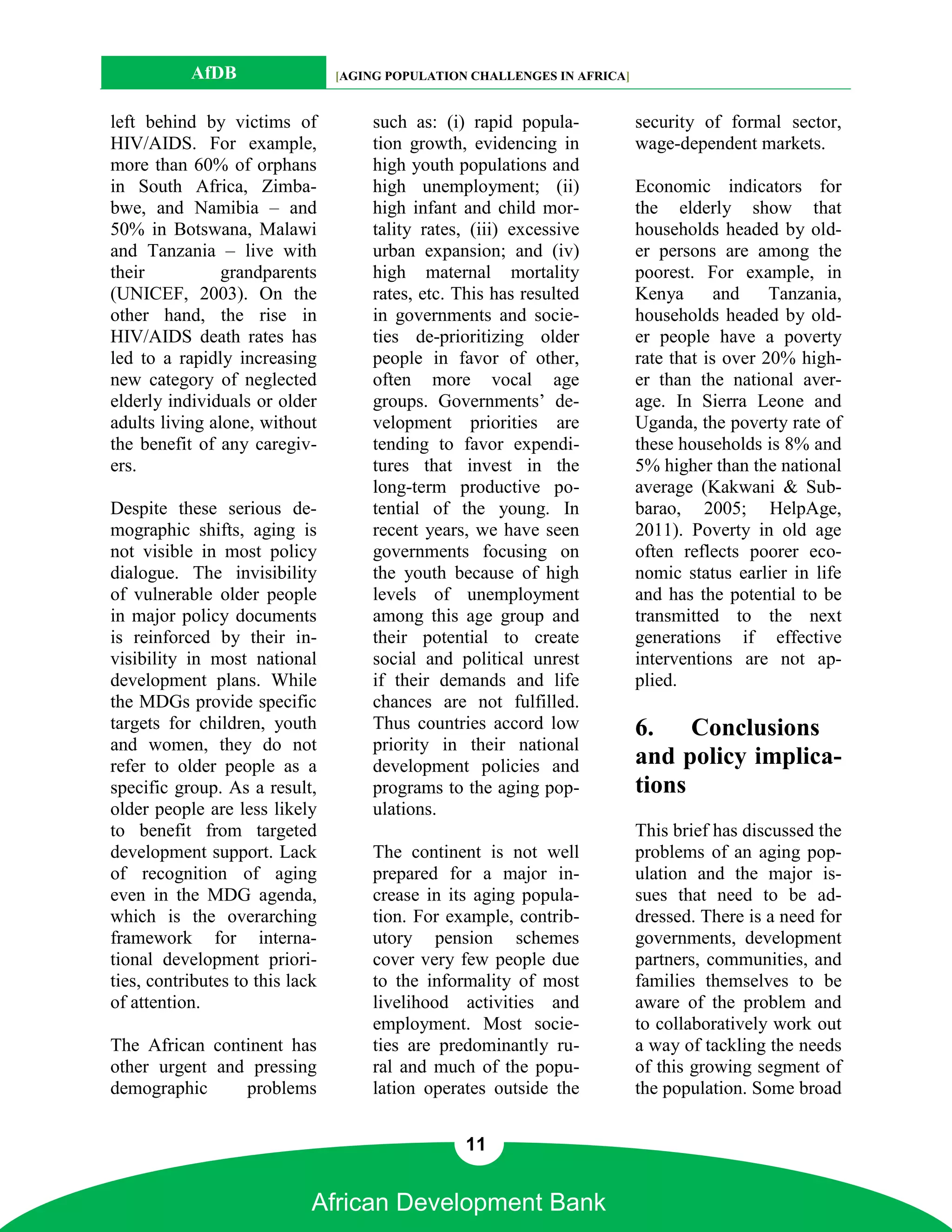 AfDB                  [AGING POPULATION CHALLENGES IN AFRICA]


left behind by victims of            such as: (i) rapid popula-            security of formal sector,
HIV/AIDS. For example,               tion growth, evidencing in            wage-dependent markets.
more than 60% of orphans             high youth populations and
in South Africa, Zimba-              high unemployment; (ii)               Economic indicators for
bwe, and Namibia – and               high infant and child mor-            the elderly show that
50% in Botswana, Malawi              tality rates, (iii) excessive         households headed by old-
and Tanzania – live with             urban expansion; and (iv)             er persons are among the
their           grandparents         high maternal mortality               poorest. For example, in
(UNICEF, 2003). On the               rates, etc. This has resulted         Kenya       and    Tanzania,
other hand, the rise in              in governments and socie-             households headed by old-
HIV/AIDS death rates has             ties de-prioritizing older            er people have a poverty
led to a rapidly increasing          people in favor of other,             rate that is over 20% high-
new category of neglected            often more vocal age                  er than the national aver-
elderly individuals or older         groups. Governments’ de-              age. In Sierra Leone and
adults living alone, without         velopment priorities are              Uganda, the poverty rate of
the benefit of any caregiv-          tending to favor expendi-             these households is 8% and
ers.                                 tures that invest in the              5% higher than the national
                                     long-term productive po-              average (Kakwani & Sub-
Despite these serious de-            tential of the young. In              barao, 2005; HelpAge,
mographic shifts, aging is           recent years, we have seen            2011). Poverty in old age
not visible in most policy           governments focusing on               often reflects poorer eco-
dialogue. The invisibility           the youth because of high             nomic status earlier in life
of vulnerable older people           levels of unemployment                and has the potential to be
in major policy documents            among this age group and              transmitted to the next
is reinforced by their in-           their potential to create             generations if effective
visibility in most national          social and political unrest           interventions are not ap-
development plans. While             if their demands and life             plied.
the MDGs provide specific            chances are not fulfilled.
targets for children, youth          Thus countries accord low             6.    Conclusions
and women, they do not               priority in their national
refer to older people as a           development policies and              and policy implica-
specific group. As a result,         programs to the aging pop-            tions
older people are less likely         ulations.
to benefit from targeted                                                   This brief has discussed the
development support. Lack            The continent is not well             problems of an aging pop-
of recognition of aging              prepared for a major in-              ulation and the major is-
even in the MDG agenda,              crease in its aging popula-           sues that need to be ad-
which is the overarching             tion. For example, contrib-           dressed. There is a need for
framework for interna-               utory pension schemes                 governments, development
tional development priori-           cover very few people due             partners, communities, and
ties, contributes to this lack       to the informality of most            families themselves to be
of attention.                        livelihood activities and             aware of the problem and
                                     employment. Most socie-               to collaboratively work out
The African continent has            ties are predominantly ru-            a way of tackling the needs
other urgent and pressing            ral and much of the popu-             of this growing segment of
demographic     problems             lation operates outside the           the population. Some broad


                                                  11


                             African Development Bank
 