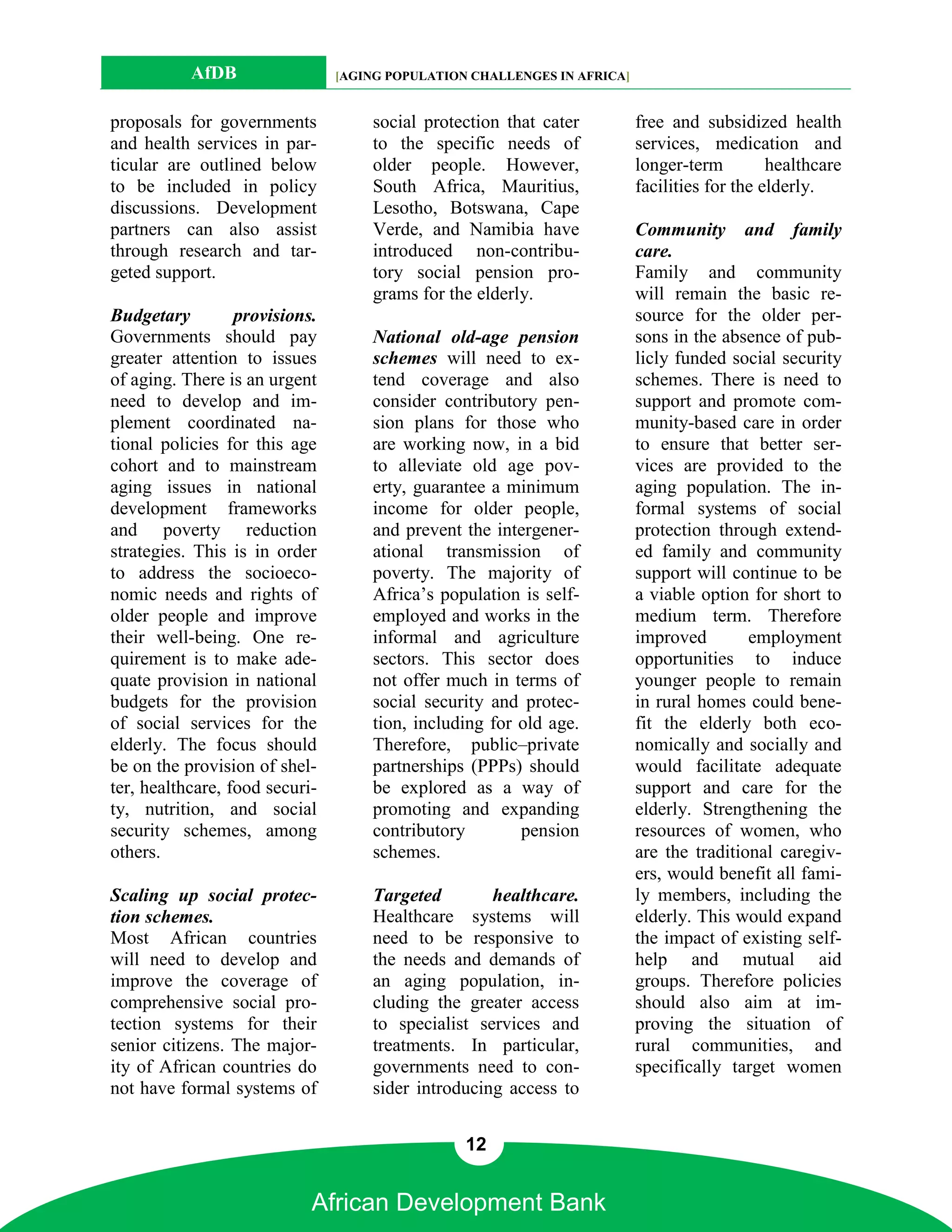 AfDB                 [AGING POPULATION CHALLENGES IN AFRICA]


proposals for governments           social protection that cater          free and subsidized health
and health services in par-         to the specific needs of              services, medication and
ticular are outlined below          older people. However,                longer-term         healthcare
to be included in policy            South Africa, Mauritius,              facilities for the elderly.
discussions. Development            Lesotho, Botswana, Cape
partners can also assist            Verde, and Namibia have               Community and family
through research and tar-           introduced non-contribu-              care.
geted support.                      tory social pension pro-              Family and community
                                    grams for the elderly.                will remain the basic re-
Budgetary         provisions.                                             source for the older per-
Governments should pay              National old-age pension              sons in the absence of pub-
greater attention to issues         schemes will need to ex-              licly funded social security
of aging. There is an urgent        tend coverage and also                schemes. There is need to
need to develop and im-             consider contributory pen-            support and promote com-
plement coordinated na-             sion plans for those who              munity-based care in order
tional policies for this age        are working now, in a bid             to ensure that better ser-
cohort and to mainstream            to alleviate old age pov-             vices are provided to the
aging issues in national            erty, guarantee a minimum             aging population. The in-
development frameworks              income for older people,              formal systems of social
and poverty reduction               and prevent the intergener-           protection through extend-
strategies. This is in order        ational transmission of               ed family and community
to address the socioeco-            poverty. The majority of              support will continue to be
nomic needs and rights of           Africa’s population is self-          a viable option for short to
older people and improve            employed and works in the             medium term. Therefore
their well-being. One re-           informal and agriculture              improved        employment
quirement is to make ade-           sectors. This sector does             opportunities to induce
quate provision in national         not offer much in terms of            younger people to remain
budgets for the provision           social security and protec-           in rural homes could bene-
of social services for the          tion, including for old age.          fit the elderly both eco-
elderly. The focus should           Therefore, public–private             nomically and socially and
be on the provision of shel-        partnerships (PPPs) should            would facilitate adequate
ter, healthcare, food securi-       be explored as a way of               support and care for the
ty, nutrition, and social           promoting and expanding               elderly. Strengthening the
security schemes, among             contributory        pension           resources of women, who
others.                             schemes.                              are the traditional caregiv-
                                                                          ers, would benefit all fami-
Scaling up social protec-           Targeted        healthcare.           ly members, including the
tion schemes.                       Healthcare systems will               elderly. This would expand
Most African countries              need to be responsive to              the impact of existing self-
will need to develop and            the needs and demands of              help and mutual aid
improve the coverage of             an aging population, in-              groups. Therefore policies
comprehensive social pro-           cluding the greater access            should also aim at im-
tection systems for their           to specialist services and            proving the situation of
senior citizens. The major-         treatments. In particular,            rural communities, and
ity of African countries do         governments need to con-              specifically target women
not have formal systems of          sider introducing access to


                                                 12


                            African Development Bank
 