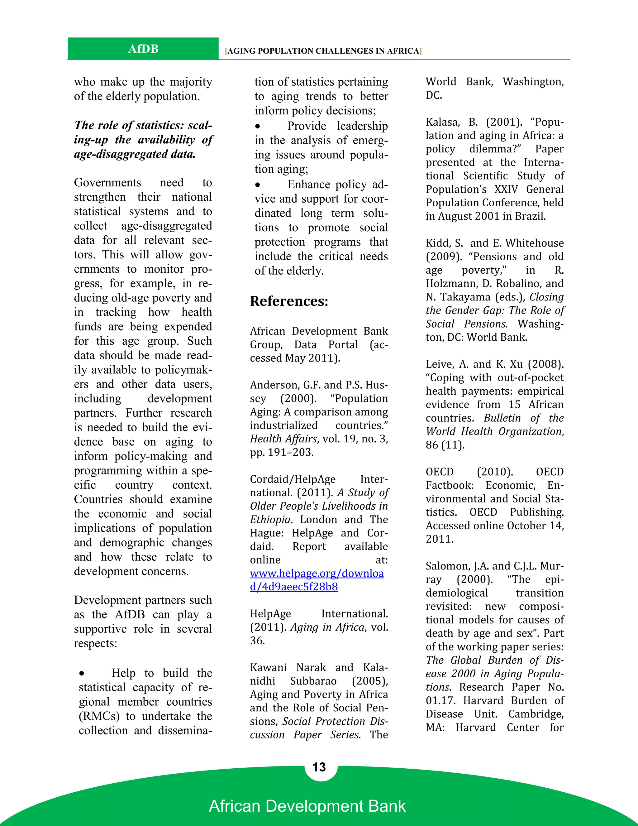 AfDB                 [AGING POPULATION CHALLENGES IN AFRICA]


who make up the majority             tion of statistics pertaining        World Bank, Washington,
of the elderly population.           to aging trends to better            DC.
                                     inform policy decisions;
The role of statistics: scal-              Provide leadership            Kalasa, B. (2001). “Popu-
ing-up the availability of           in the analysis of emerg-            lation and aging in Africa: a
age-disaggregated data.                                                   policy dilemma?” Paper
                                     ing issues around popula-
                                                                          presented at the Interna-
                                     tion aging;
                                                                          tional Scientific Study of
Governments       need   to                Enhance policy ad-            Population’s XXIV General
strengthen their national            vice and support for coor-           Population Conference, held
statistical systems and to           dinated long term solu-              in August 2001 in Brazil.
collect age-disaggregated            tions to promote social
data for all relevant sec-           protection programs that             Kidd, S. and E. Whitehouse
tors. This will allow gov-           include the critical needs           (2009). “Pensions and old
ernments to monitor pro-             of the elderly.                      age    poverty,”   in    R.
gress, for example, in re-                                                Holzmann, D. Robalino, and
ducing old-age poverty and          References:                           N. Takayama (eds.), Closing
in tracking how health                                                    the Gender Gap: The Role of
funds are being expended                                                  Social Pensions. Washing-
                                    African Development Bank
for this age group. Such                                                  ton, DC: World Bank.
                                    Group, Data Portal (ac-
data should be made read-           cessed May 2011).
ily available to policymak-                                               Leive, A. and K. Xu (2008).
                                                                          “Coping with out-of-pocket
ers and other data users,           Anderson, G.F. and P.S. Hus-
                                                                          health payments: empirical
including       development         sey (2000). “Population
                                                                          evidence from 15 African
partners. Further research          Aging: A comparison among
                                                                          countries. Bulletin of the
is needed to build the evi-         industrialized    countries.”
                                                                          World Health Organization,
dence base on aging to              Health Affairs, vol. 19, no. 3,
                                                                          86 (11).
inform policy-making and            pp. 191–203.
programming within a spe-                                                 OECD      (2010).    OECD
                                    Cordaid/HelpAge        Inter-
cific     country context.                                                Factbook: Economic, En-
                                    national. (2011). A Study of
Countries should examine                                                  vironmental and Social Sta-
                                    Older People’s Livelihoods in
the economic and social                                                   tistics. OECD Publishing.
                                    Ethiopia. London and The
implications of population                                                Accessed online October 14,
                                    Hague: HelpAge and Cor-
and demographic changes                                                   2011.
                                    daid.    Report     available
and how these relate to             online                    at:
                                                                          Salomon, J.A. and C.J.L. Mur-
development concerns.               www.helpage.org/downloa
                                                                          ray (2000). “The epi-
                                    d/4d9aeec5f28b8
                                                                          demiological      transition
Development partners such                                                 revisited: new composi-
as the AfDB can play a              HelpAge       International.
                                                                          tional models for causes of
supportive role in several          (2011). Aging in Africa, vol.
                                                                          death by age and sex”. Part
respects:                           36.
                                                                          of the working paper series:
                                                                          The Global Burden of Dis-
                                    Kawani Narak and Kala-
       Help to build the                                                 ease 2000 in Aging Popula-
                                    nidhi Subbarao (2005),
statistical capacity of re-                                               tions. Research Paper No.
                                    Aging and Poverty in Africa
gional member countries                                                   01.17. Harvard Burden of
                                    and the Role of Social Pen-
(RMCs) to undertake the                                                   Disease Unit. Cambridge,
                                    sions, Social Protection Dis-
collection and dissemina-                                                 MA: Harvard Center for
                                    cussion Paper Series. The

                                                 13


                            African Development Bank
 