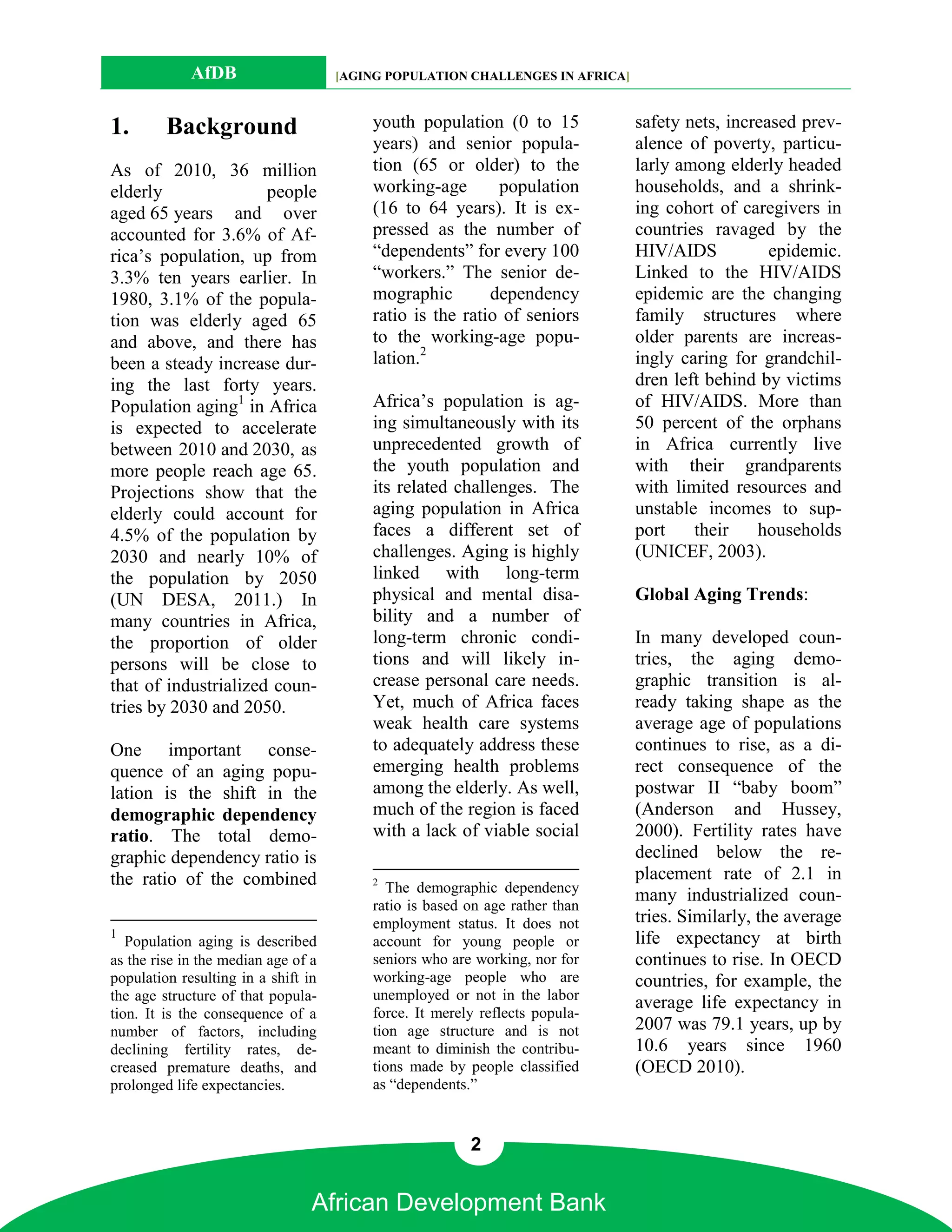 AfDB                    [AGING POPULATION CHALLENGES IN AFRICA]



1.       Background                      youth population (0 to 15             safety nets, increased prev-
                                         years) and senior popula-             alence of poverty, particu-
As of 2010, 36 million                   tion (65 or older) to the             larly among elderly headed
elderly               people             working-age       population          households, and a shrink-
aged 65 years and over                   (16 to 64 years). It is ex-           ing cohort of caregivers in
accounted for 3.6% of Af-                pressed as the number of              countries ravaged by the
rica’s population, up from               “dependents” for every 100            HIV/AIDS           epidemic.
3.3% ten years earlier. In               “workers.” The senior de-             Linked to the HIV/AIDS
1980, 3.1% of the popula-                mographic        dependency           epidemic are the changing
tion was elderly aged 65                 ratio is the ratio of seniors         family structures where
and above, and there has                 to the working-age popu-              older parents are increas-
been a steady increase dur-              lation.2                              ingly caring for grandchil-
ing the last forty years.                                                      dren left behind by victims
Population aging1 in Africa              Africa’s population is ag-            of HIV/AIDS. More than
is expected to accelerate                ing simultaneously with its           50 percent of the orphans
between 2010 and 2030, as                unprecedented growth of               in Africa currently live
more people reach age 65.                the youth population and              with their grandparents
Projections show that the                its related challenges. The           with limited resources and
elderly could account for                aging population in Africa            unstable incomes to sup-
4.5% of the population by                faces a different set of              port    their    households
2030 and nearly 10% of                   challenges. Aging is highly           (UNICEF, 2003).
the population by 2050                   linked with long-term
(UN DESA, 2011.) In                      physical and mental disa-             Global Aging Trends:
many countries in Africa,                bility and a number of
the proportion of older                  long-term chronic condi-              In many developed coun-
persons will be close to                 tions and will likely in-             tries, the aging demo-
that of industrialized coun-             crease personal care needs.           graphic transition is al-
tries by 2030 and 2050.                  Yet, much of Africa faces             ready taking shape as the
                                         weak health care systems              average age of populations
One important conse-                     to adequately address these           continues to rise, as a di-
quence of an aging popu-                 emerging health problems              rect consequence of the
lation is the shift in the               among the elderly. As well,           postwar II “baby boom”
demographic dependency                   much of the region is faced           (Anderson and Hussey,
ratio. The total demo-                   with a lack of viable social          2000). Fertility rates have
graphic dependency ratio is                                                    declined below the re-
the ratio of the combined                2
                                                                               placement rate of 2.1 in
                                           The demographic dependency
                                                                               many industrialized coun-
                                         ratio is based on age rather than
                                         employment status. It does not        tries. Similarly, the average
1                                                                              life expectancy at birth
   Population aging is described         account for young people or
as the rise in the median age of a       seniors who are working, nor for      continues to rise. In OECD
population resulting in a shift in       working-age people who are            countries, for example, the
the age structure of that popula-        unemployed or not in the labor
                                                                               average life expectancy in
tion. It is the consequence of a         force. It merely reflects popula-
number of factors, including             tion age structure and is not         2007 was 79.1 years, up by
declining fertility rates, de-           meant to diminish the contribu-       10.6 years since 1960
creased premature deaths, and            tions made by people classified       (OECD 2010).
prolonged life expectancies.             as “dependents.”


                                                        2


                                 African Development Bank
 