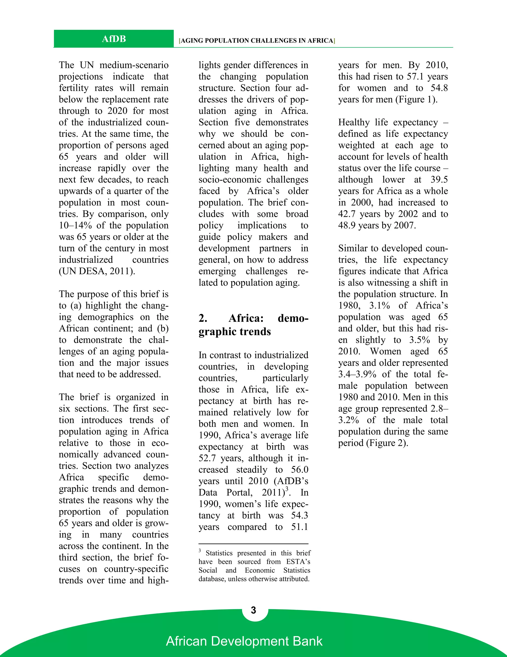 AfDB                 [AGING POPULATION CHALLENGES IN AFRICA]


The UN medium-scenario             lights gender differences in             years for men. By 2010,
projections indicate that          the changing population                  this had risen to 57.1 years
fertility rates will remain        structure. Section four ad-              for women and to 54.8
below the replacement rate         dresses the drivers of pop-              years for men (Figure 1).
through to 2020 for most           ulation aging in Africa.
of the industrialized coun-        Section five demonstrates                Healthy life expectancy –
tries. At the same time, the       why we should be con-                    defined as life expectancy
proportion of persons aged         cerned about an aging pop-               weighted at each age to
65 years and older will            ulation in Africa, high-                 account for levels of health
increase rapidly over the          lighting many health and                 status over the life course –
next few decades, to reach         socio-economic challenges                although lower at 39.5
upwards of a quarter of the        faced by Africa’s older                  years for Africa as a whole
population in most coun-           population. The brief con-               in 2000, had increased to
tries. By comparison, only         cludes with some broad                   42.7 years by 2002 and to
10–14% of the population           policy implications to                   48.9 years by 2007.
was 65 years or older at the       guide policy makers and
turn of the century in most        development partners in                  Similar to developed coun-
industrialized     countries       general, on how to address               tries, the life expectancy
(UN DESA, 2011).                   emerging challenges re-                  figures indicate that Africa
                                   lated to population aging.               is also witnessing a shift in
The purpose of this brief is                                                the population structure. In
to (a) highlight the chang-                                                 1980, 3.1% of Africa’s
ing demographics on the            2.   Africa: demo-                       population was aged 65
African continent; and (b)         graphic trends                           and older, but this had ris-
to demonstrate the chal-                                                    en slightly to 3.5% by
lenges of an aging popula-         In contrast to industrialized            2010. Women aged 65
tion and the major issues          countries, in developing                 years and older represented
that need to be addressed.         countries,       particularly            3.4–3.9% of the total fe-
                                   those in Africa, life ex-                male population between
The brief is organized in          pectancy at birth has re-                1980 and 2010. Men in this
six sections. The first sec-       mained relatively low for                age group represented 2.8–
tion introduces trends of          both men and women. In                   3.2% of the male total
population aging in Africa         1990, Africa’s average life              population during the same
relative to those in eco-          expectancy at birth was                  period (Figure 2).
nomically advanced coun-           52.7 years, although it in-
tries. Section two analyzes        creased steadily to 56.0
Africa specific demo-              years until 2010 (AfDB’s
graphic trends and demon-          Data Portal, 2011)3. In
strates the reasons why the        1990, women’s life expec-
proportion of population           tancy at birth was 54.3
65 years and older is grow-        years compared to 51.1
ing in many countries
across the continent. In the       3
                                     Statistics presented in this brief
third section, the brief fo-       have been sourced from ESTA’s
cuses on country-specific          Social and Economic Statistics
trends over time and high-         database, unless otherwise attributed.



                                                    3


                           African Development Bank
 