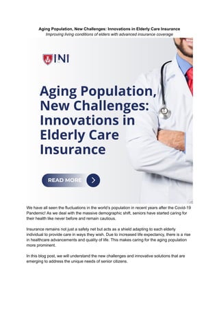Aging Population, New Challenges: Innovations in Elderly Care Insurance
Improving living conditions of elders with advanced insurance coverage
We have all seen the fluctuations in the world’s population in recent years after the Covid-19
Pandemic! As we deal with the massive demographic shift, seniors have started caring for
their health like never before and remain cautious.
Insurance remains not just a safety net but acts as a shield adapting to each elderly
individual to provide care in ways they wish. Due to increased life expectancy, there is a rise
in healthcare advancements and quality of life. This makes caring for the aging population
more prominent.
In this blog post, we will understand the new challenges and innovative solutions that are
emerging to address the unique needs of senior citizens.
 