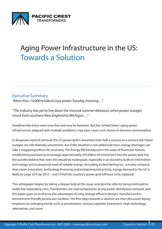 Aging Power Infrastructure in the US:
            Towards a Solution



      Executive Summary
      “More than 14,000 residents lose power Tuesday morning…”

      “The industry has yet to live down the massive summer blackout, when power outages
      struck from southern New England to Michigan…”

      Headlines like these were once few and very far between. But the United States’ aging power
      infrastructure, plagued with multiple problems, may soon cause such stories to become commonplace.

      In desperate need of retrieval, the US power grid is anywhere from half a century to a century old. Power
      outages are still relatively uncommon, but if the situation is not addressed soon, energy shortages can
      take a staggering toll on the economy. The Energy Bill introduced in the wake of Hurricane Katrina
      established provisions to encourage approximately $50 billion of investment into the power grid; but
      the pundits believe that even this would be inadequate, especially in an economy built on information
      technology and in perpetual need of reliable energy. According to Red Herring Inc., a media company
      that covers innovation, technology nancing and entrepreneurial activity, energy demand in the US is
      likely to surge 32% by 2015 – and 75%of the country’s power grid will have to be replaced.


      This whitepaper begins by taking a deeper look at this issue, and also the reforms being instituted to
      tackle the impending crisis. Transformers are vital components of any power distribution network, and
      this paper goes on to discuss the advantages of using energy-e cient designs manufactured in
      environment-friendly production facilities. The rst steps towards a solution are then discussed, laying
      emphasis on emerging trends such as privatization, venture capitalist investment, high-technology
      alternatives, and more.



Copyright © Paci c Crest Transformers Inc. 2007-2009   www.paci ccresttrans.com         Towards a Solution      01
 