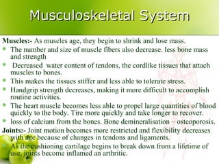 Musculoskeletal SystemMusculoskeletal System
Muscles:- As muscles age, they begin to shrink and lose mass.
 The number and size of muscle fibers also decrease. less bone mass
and strength
 Decreased water content of tendons, the cordlike tissues that attach
muscles to bones.
 This makes the tissues stiffer and less able to tolerate stress.
 Handgrip strength decreases, making it more difficult to accomplish
routine activities.
 The heart muscle becomes less able to propel large quantities of blood
quickly to the body. Tire more quickly and take longer to recover.
 loss of calcium from the bones. Bone demineralisation – osteoporosis.
Joints:- Joint motion becomes more restricted and flexibility decreases
with age because of changes in tendons and ligaments.
 As the cushioning cartilage begins to break down from a lifetime of
use, joints become inflamed an arthritic.
 