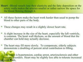 Heart :-Blood vessels lose their elasticity and the fatty deposition on the
artery walls makes the arteries smaller or rather narrow the space for
the blood flowing through it.
 All these factors make the heart work harder than usual to pump the
blood to other parts of the body.
 These changes may result in a slightly slower heart rate.
 A slight increase in the size of the heart, especially the left ventricle,
is common. The heart wall thickens, so the amount of blood that the
chamber can hold may actually decrease.
 The heart may fill more slowly. To compensate, elderly subjects
demonstrate a doubling of percent atrial contribution to filling.
 The result is hypertension, cardiac arrest, arteriosclerosis and other
serious disorders. Heart may be slightly less able to tolerate increased
workloads.
 