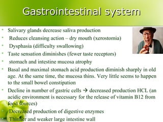 Gastrointestinal systemGastrointestinal system
 Salivary glands decrease saliva production
 Reduces cleansing action – dry mouth (xerostomia)
 Dysphasia (difficulty swallowing)
 Taste sensation diminishes (fewer taste receptors)
 stomach and intestine mucosa atrophy
 Basal and maximal stomach acid production diminish sharply in old
age. At the same time, the mucosa thins. Very little seems to happen
to the small bowel constipation
 Decline in number of gastric cells  decreased production HCL (an
acidic environment is necessary for the release of vitamin B12 from
food sources)
 Decreased production of digestive enzymes
 Thinner and weaker large intestine wall
 