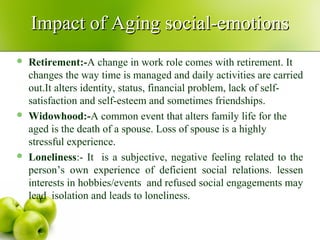  Retirement:-A change in work role comes with retirement. It
changes the way time is managed and daily activities are carried
out.It alters identity, status, financial problem, lack of self-
satisfaction and self-esteem and sometimes friendships.
 Widowhood:-A common event that alters family life for the
aged is the death of a spouse. Loss of spouse is a highly
stressful experience.
 Loneliness:- It is a subjective, negative feeling related to the
person’s own experience of deficient social relations. lessen
interests in hobbies/events and refused social engagements may
lead isolation and leads to loneliness.
Impact of Aging social-emotionsImpact of Aging social-emotions
 