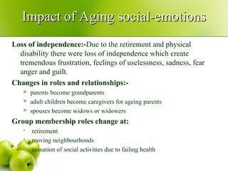 Loss of independence:-Due to the retirement and physical
disability there were loss of independence which create
tremendous frustration, feelings of uselessness, sadness, fear
anger and guilt.
Changes in roles and relationships:-
 parents become grandparents
 adult children become caregivers for ageing parents
 spouses become widows or widowers
Group membership roles change at:
 retirement
 moving neighbourhoods
 cessation of social activities due to failing health
Impact of Aging social-emotionsImpact of Aging social-emotions
 