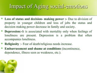  Loss of status and decision- making power :- Due to division of
property in younger children and loss of jobs the status and
decision making power decrease in family and society.
 Depression:-It is associated with mortality only when feelings of
loneliness are present. Depression is a problem that often
accompanies loneliness.
 Religiosity :- Fear of death/religious needs increase.
 Embarrassment and shame at conditions (incontinence,
dependence, illness seen as weakness, etc.).
Impact of Aging social-emotionsImpact of Aging social-emotions
 
