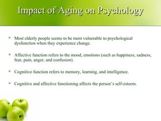 Impact of Aging on PsychologyImpact of Aging on Psychology
 Most elderly people seems to be most vulnerable to psychological
dysfunction when they experience change.
 Affective function refers to the mood, emotions (such as happiness, sadness,
fear, pain, anger, and confusion).
 Cognitive function refers to memory, learning, and intelligence.
 Cognitive and affective functioning affects the person’s self-esteem.
 