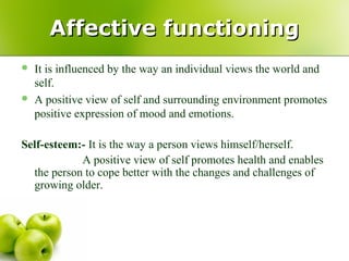  It is influenced by the way an individual views the world and
self.
 A positive view of self and surrounding environment promotes
positive expression of mood and emotions.
Self-esteem:- It is the way a person views himself/herself.
A positive view of self promotes health and enables
the person to cope better with the changes and challenges of
growing older.
Affective functioningAffective functioning
 