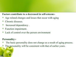 Factors contribute to a decreased in self-esteem:-
 Age related changes and losses that occur with aging
 Chronic diseases.
 Increased dependency .
 Function impairment.
 Lack of control over the person environment
Personality:-
 The basic personality does not change as a result of aging process.
 The personality will be consistent with that of earlier years.
 