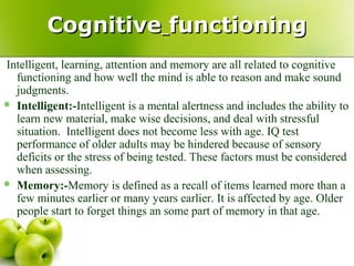 CognitiveCognitive functioningfunctioning
Intelligent, learning, attention and memory are all related to cognitive
functioning and how well the mind is able to reason and make sound
judgments.
 Intelligent:-Intelligent is a mental alertness and includes the ability to
learn new material, make wise decisions, and deal with stressful
situation. Intelligent does not become less with age. IQ test
performance of older adults may be hindered because of sensory
deficits or the stress of being tested. These factors must be considered
when assessing.
 Memory:-Memory is defined as a recall of items learned more than a
few minutes earlier or many years earlier. It is affected by age. Older
people start to forget things an some part of memory in that age.
 
