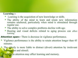 Learning :-
 Learning is the acquisition of new knowledge or skills.
 The ability of the mind to learn and retain new information
remains unaltered, particularly when mind is stimulated through
regular use.
 The ability to solve complex problems decline with age.
 Hearing and visual deficits related to aging process can affect
learning.
Attention span:- There is decrease in vigilance performance.
 Vigilance performance is the ability to retain attention longer than 45
minutes.
 The elderly is more liable to distract (divert) attention by irrelevant
information and stimuli.
 Deficits in attention may affect learning and memory.
 