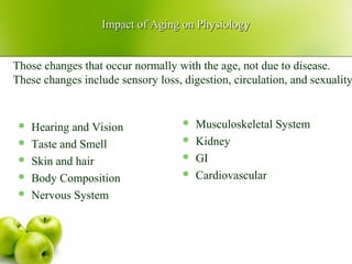 Impact of Aging on PhysiologyImpact of Aging on Physiology
 Hearing and Vision
 Taste and Smell
 Skin and hair
 Body Composition
 Nervous System
 Musculoskeletal System
 Kidney
 GI
 Cardiovascular
Those changes that occur normally with the age, not due to disease.
These changes include sensory loss, digestion, circulation, and sexuality
 