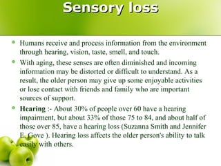 Sensory lossSensory loss
 Humans receive and process information from the environment
through hearing, vision, taste, smell, and touch.
 With aging, these senses are often diminished and incoming
information may be distorted or difficult to understand. As a
result, the older person may give up some enjoyable activities
or lose contact with friends and family who are important
sources of support.
 Hearing :- About 30% of people over 60 have a hearing
impairment, but about 33% of those 75 to 84, and about half of
those over 85, have a hearing loss (Suzanna Smith and Jennifer
E. Gove ). Hearing loss affects the older person's ability to talk
easily with others.
 