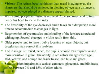  Vision:- The retinas become thinner than usual in aging eyes, the
sharpness that should be achieved in viewing objects at a distance is
impaired, objects placed at a distance appear blurred.
 With aging, peripheral vision is reduced. A person may need to turn
her or his head to see to the sides.
 The flexibility of the eye decreases and it takes an older person more
time to accommodate to changes in light.
 Degeneration of eye muscles and clouding of the lens are associated
with aging. Several changes in vision result from this.
 Older people tend to have trouble focusing on near objects, but
eyeglasses may correct this problem.
 The irises get stiffened, hence, the pupils become less responsive and
more sensitive to glare. The ability to see colors changes with age .
Red, yellow, and orange are easier to see than blue and green.
 Serious vision impairments such as cataracts, glaucoma, and blindness
affect between 7% and 15% of older adults.
 