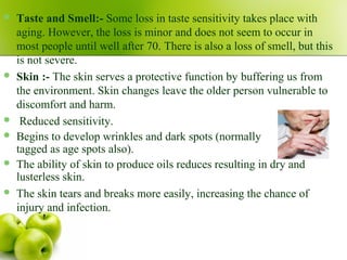  Taste and Smell:- Some loss in taste sensitivity takes place with
aging. However, the loss is minor and does not seem to occur in
most people until well after 70. There is also a loss of smell, but this
is not severe.
 Skin :- The skin serves a protective function by buffering us from
the environment. Skin changes leave the older person vulnerable to
discomfort and harm.
 Reduced sensitivity.
 Begins to develop wrinkles and dark spots (normally
tagged as age spots also).
 The ability of skin to produce oils reduces resulting in dry and
lusterless skin.
 The skin tears and breaks more easily, increasing the chance of
injury and infection.
 