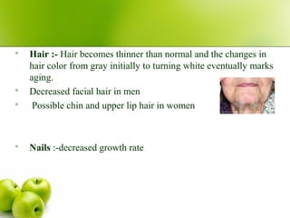  Hair :- Hair becomes thinner than normal and the changes in
hair color from gray initially to turning white eventually marks
aging.
 Decreased facial hair in men
 Possible chin and upper lip hair in women
 Nails :-decreased growth rate
 